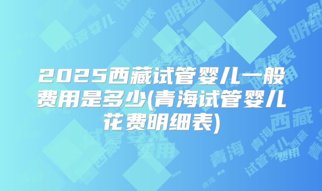 2025西藏试管婴儿一般费用是多少(青海试管婴儿花费明细表)
