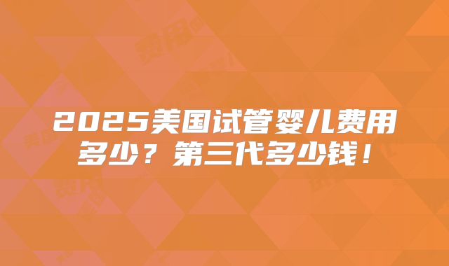 2025美国试管婴儿费用多少?第三代多少钱!