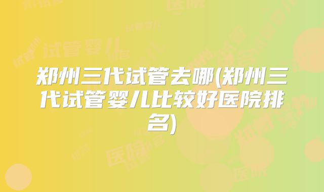 郑州三代试管去哪(郑州三代试管婴儿比较好医院排名)