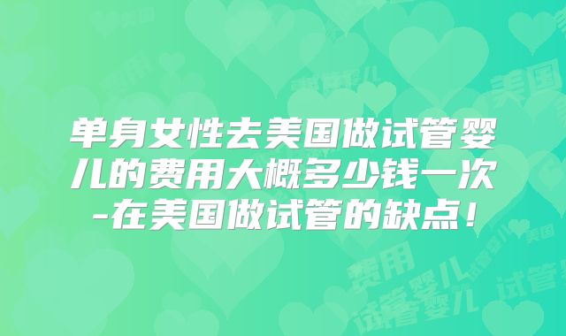 单身女性去美国做试管婴儿的费用大概多少钱一次-在美国做试管的缺点！