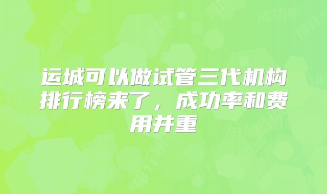运城可以做试管三代机构排行榜来了，成功率和费用并重