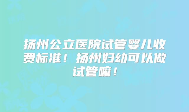 扬州公立医院试管婴儿收费标准！扬州妇幼可以做试管嘛！