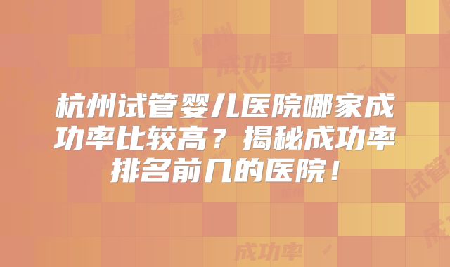 杭州试管婴儿医院哪家成功率比较高？揭秘成功率排名前几的医院！