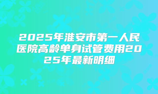 2025年淮安市第一人民医院高龄单身试管费用2025年最新明细