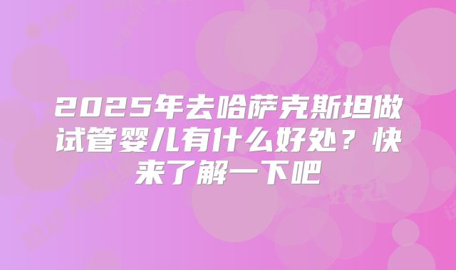 2025年去哈萨克斯坦做试管婴儿有什么好处？快来了解一下吧