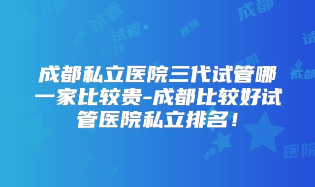 成都私立医院三代试管哪一家比较贵-成都比较好试管医院私立排名！