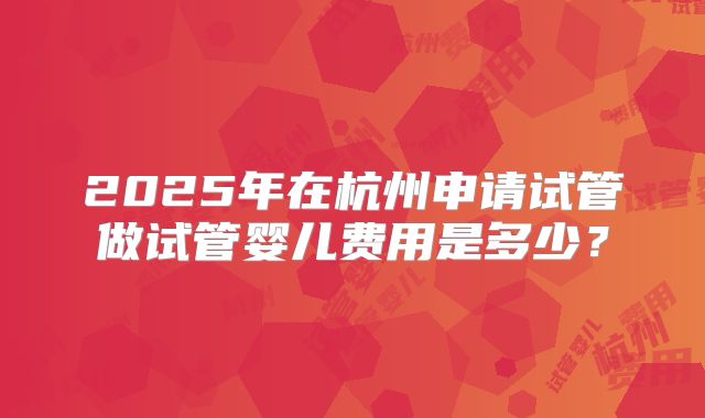 2025年在杭州申请试管做试管婴儿费用是多少？