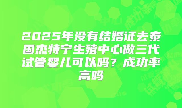 2025年没有结婚证去泰国杰特宁生殖中心做三代试管婴儿可以吗？成功率高吗