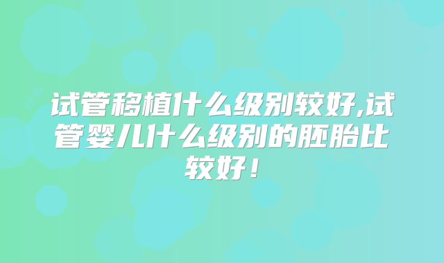 试管移植什么级别较好,试管婴儿什么级别的胚胎比较好！