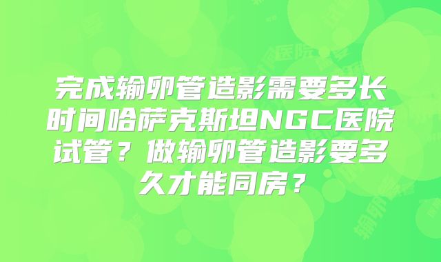 完成输卵管造影需要多长时间哈萨克斯坦NGC医院试管？做输卵管造影要多久才能同房？