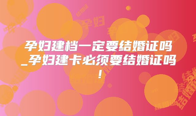 孕妇建档一定要结婚证吗_孕妇建卡必须要结婚证吗！