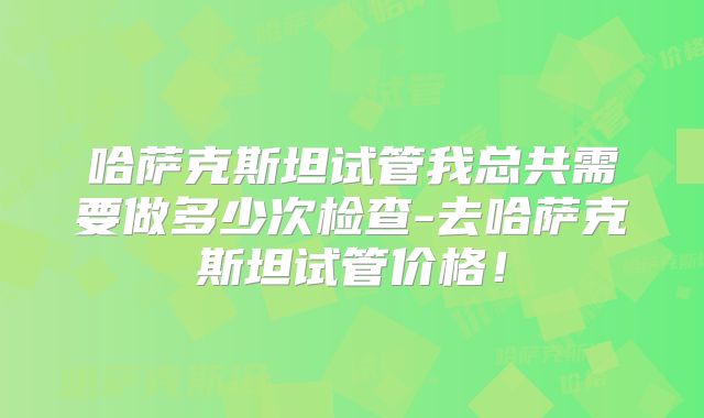 哈萨克斯坦试管我总共需要做多少次检查-去哈萨克斯坦试管价格！
