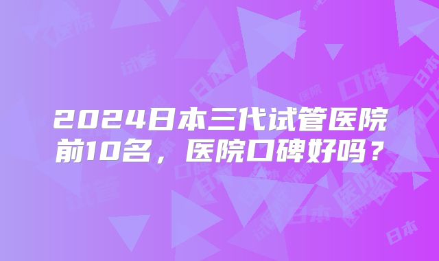 2024日本三代试管医院前10名,医院口碑好吗?