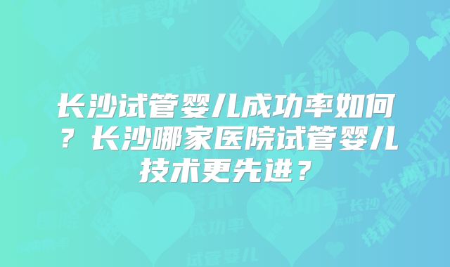 长沙试管婴儿成功率如何？长沙哪家医院试管婴儿技术更先进？