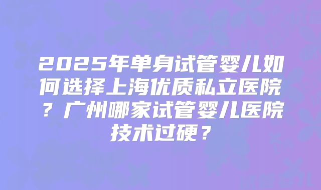 2025年单身试管婴儿如何选择上海优质私立医院？广州哪家试管婴儿医院技术过硬？