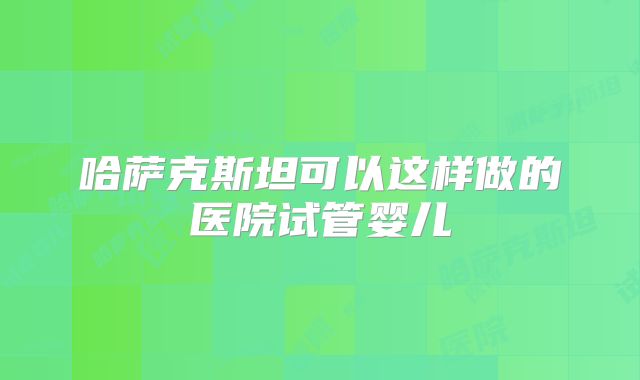 哈萨克斯坦可以这样做的医院试管婴儿