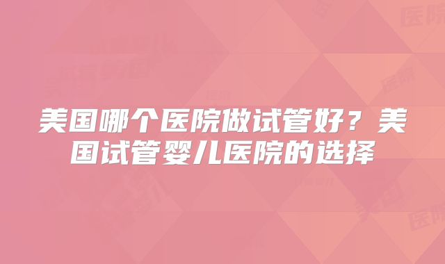 美国哪个医院做试管好？美国试管婴儿医院的选择