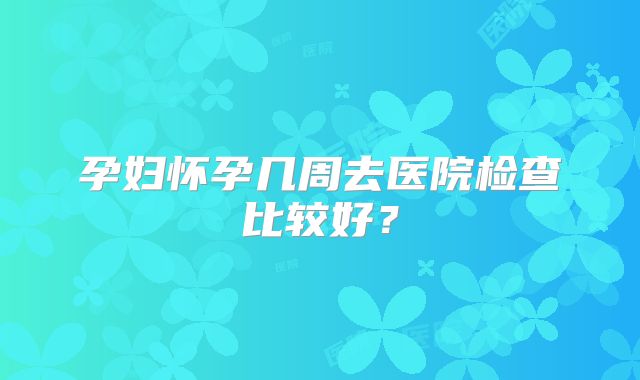 孕妇怀孕几周去医院检查比较好？