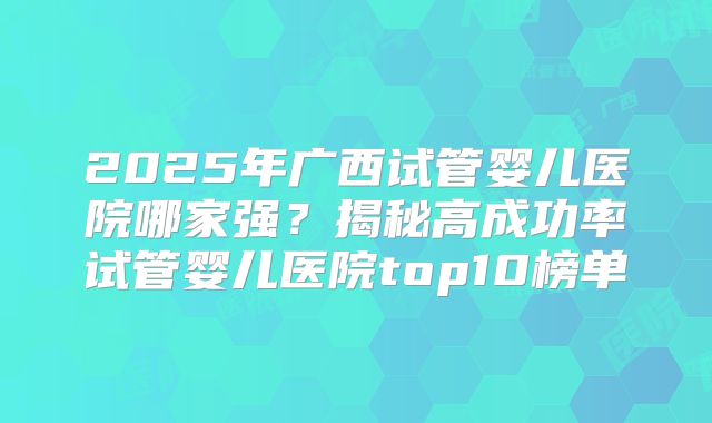 2025年广西试管婴儿医院哪家强？揭秘高成功率试管婴儿医院top10榜单