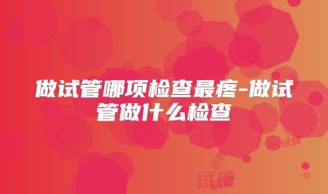 做试管哪项检查最疼-做试管做什么检查