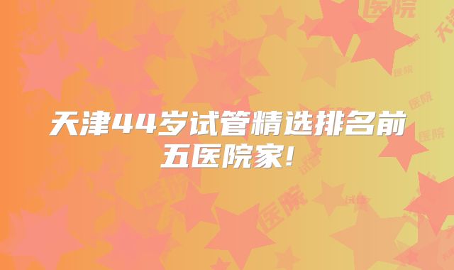 天津44岁试管精选排名前五医院家!
