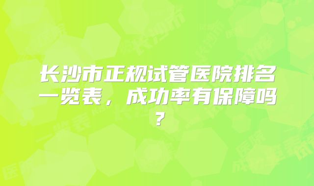 长沙市正规试管医院排名一览表，成功率有保障吗？