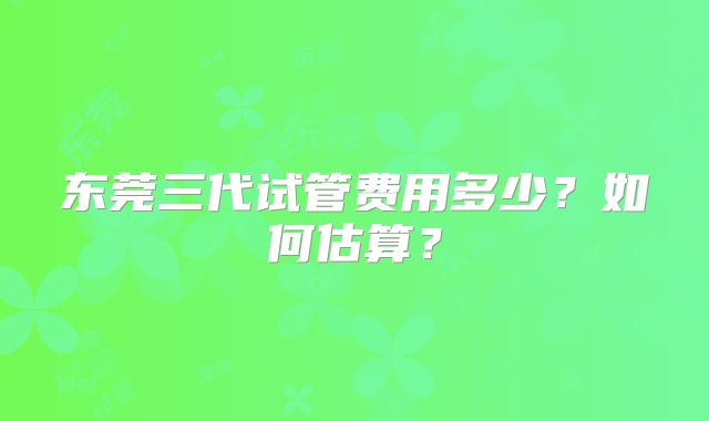 东莞三代试管费用多少？如何估算？