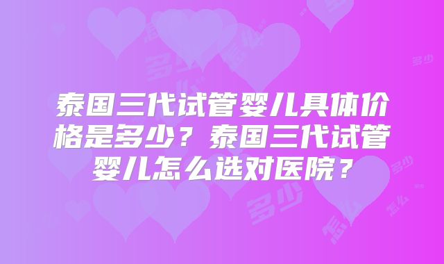 泰国三代试管婴儿具体价格是多少？泰国三代试管婴儿怎么选对医院？