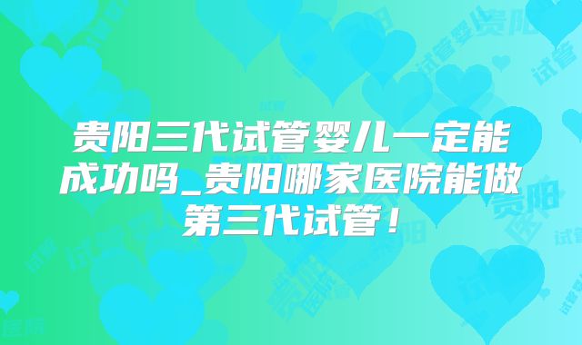 贵阳三代试管婴儿一定能成功吗_贵阳哪家医院能做第三代试管！