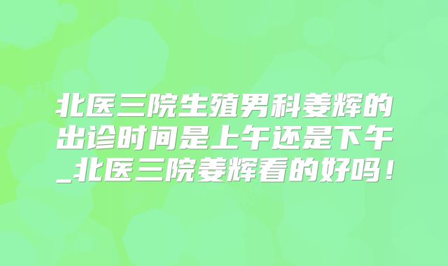 北医三院生殖男科姜辉的出诊时间是上午还是下午_北医三院姜辉看的好吗!