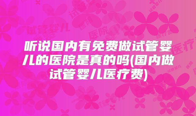 听说国内有免费做试管婴儿的医院是真的吗(国内做试管婴儿医疗费)