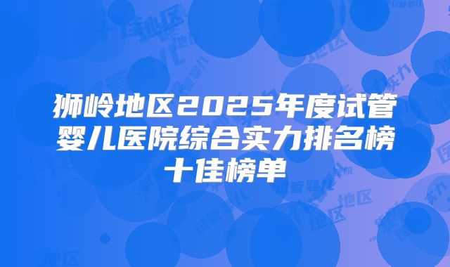 狮岭地区2025年度试管婴儿医院综合实力排名榜十佳榜单
