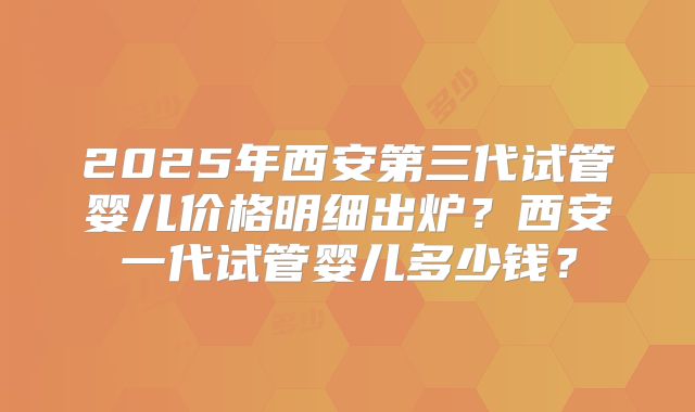 2025年西安第三代试管婴儿价格明细出炉？西安一代试管婴儿多少钱？