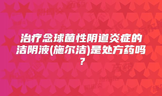 治疗念球菌性阴道炎症的洁阴液(施尔洁)是处方药吗？