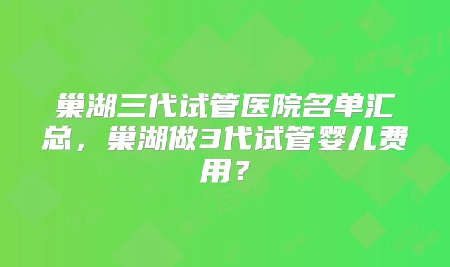 巢湖三代试管医院名单汇总，巢湖做3代试管婴儿费用？