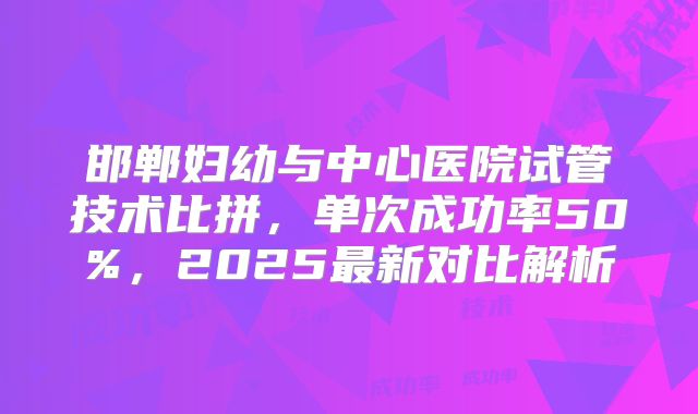 邯郸妇幼与中心医院试管技术比拼,单次成功率50%,2025最新对比解析