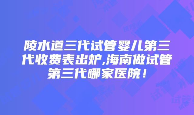 陵水道三代试管婴儿第三代收费表出炉,海南做试管第三代哪家医院！
