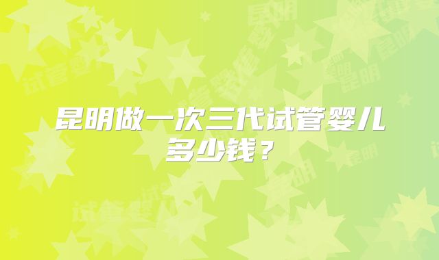 昆明做一次三代试管婴儿多少钱？