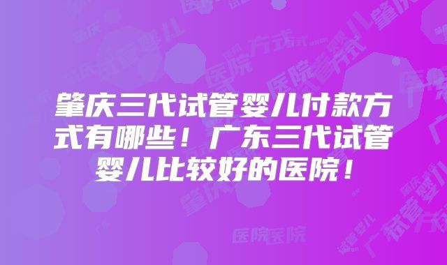 肇庆三代试管婴儿付款方式有哪些！广东三代试管婴儿比较好的医院！