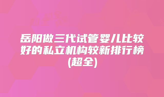 岳阳做三代试管婴儿比较好的私立机构较新排行榜(超全)