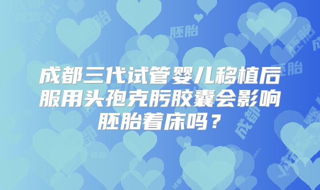 成都三代试管婴儿移植后服用头孢克肟胶囊会影响胚胎着床吗？