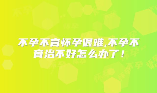 不孕不育怀孕很难,不孕不育治不好怎么办了！