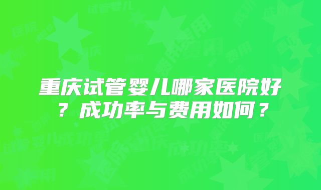 重庆试管婴儿哪家医院好？成功率与费用如何？