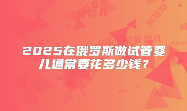 2025在俄罗斯做试管婴儿通常要花多少钱?