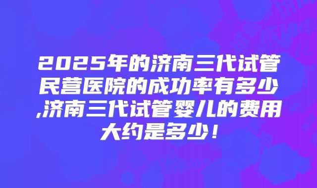 2025年的济南三代试管民营医院的成功率有多少,济南三代试管婴儿的费用大约是多少！