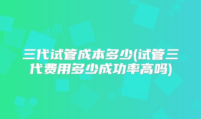 三代试管成本多少(试管三代费用多少成功率高吗)