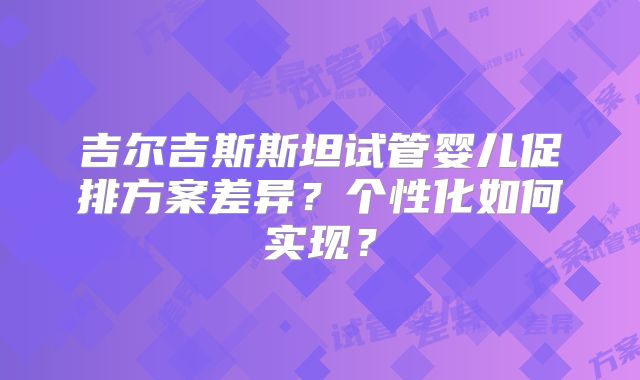 吉尔吉斯斯坦试管婴儿促排方案差异？个性化如何实现？