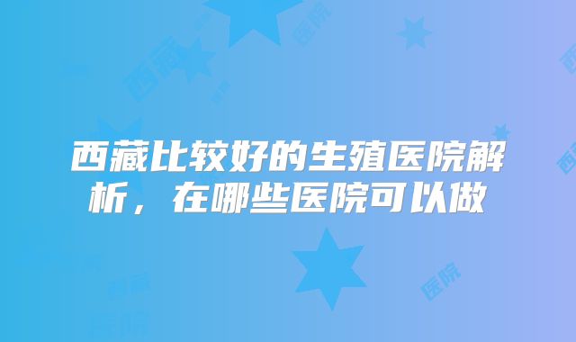 西藏比较好的生殖医院解析，在哪些医院可以做
