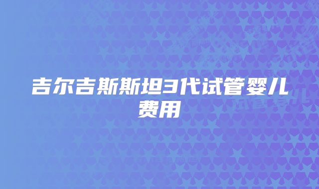 吉尔吉斯斯坦3代试管婴儿费用