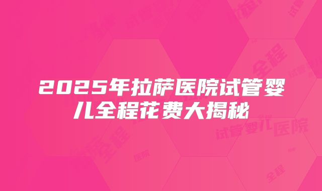 2025年拉萨医院试管婴儿全程花费大揭秘